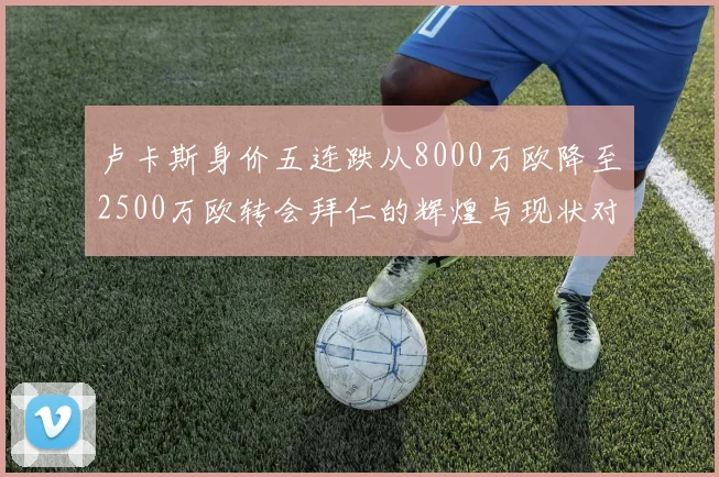卢卡斯身价五连跌从8000万欧降至2500万欧转会拜仁的辉煌与现状对比