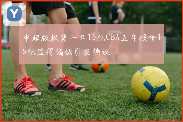 中超版权费一年15亿CBA五年报价16亿显得偏低引发热议