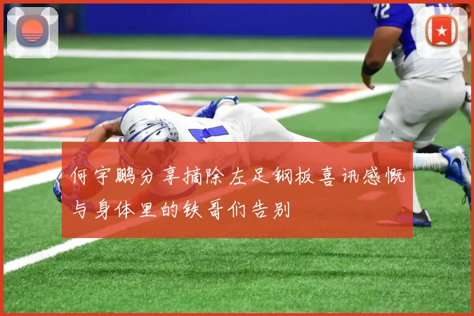 何宇鹏分享摘除左足钢板喜讯感慨与身体里的铁哥们告别