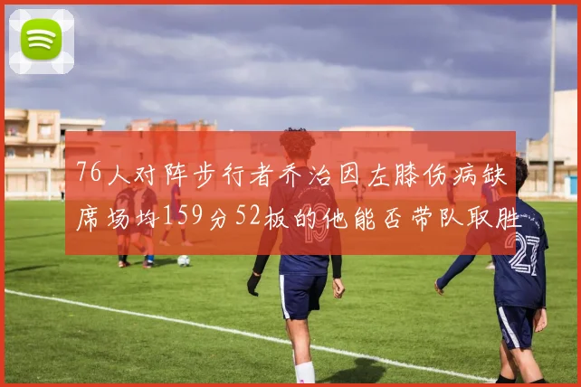 76人对阵步行者乔治因左膝伤病缺席场均159分52板的他能否带队取胜