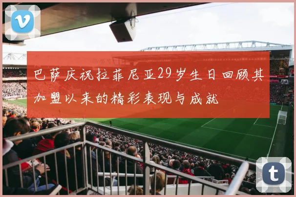 巴萨庆祝拉菲尼亚29岁生日回顾其加盟以来的精彩表现与成就
