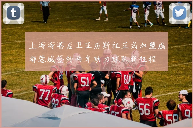 上海海港后卫亚历斯祖正式加盟成都蓉城签约两年助力球队新征程