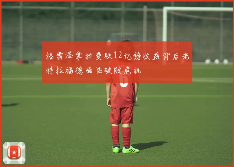 格雷泽掌控曼联12亿镑收益背后老特拉福德面临破败危机