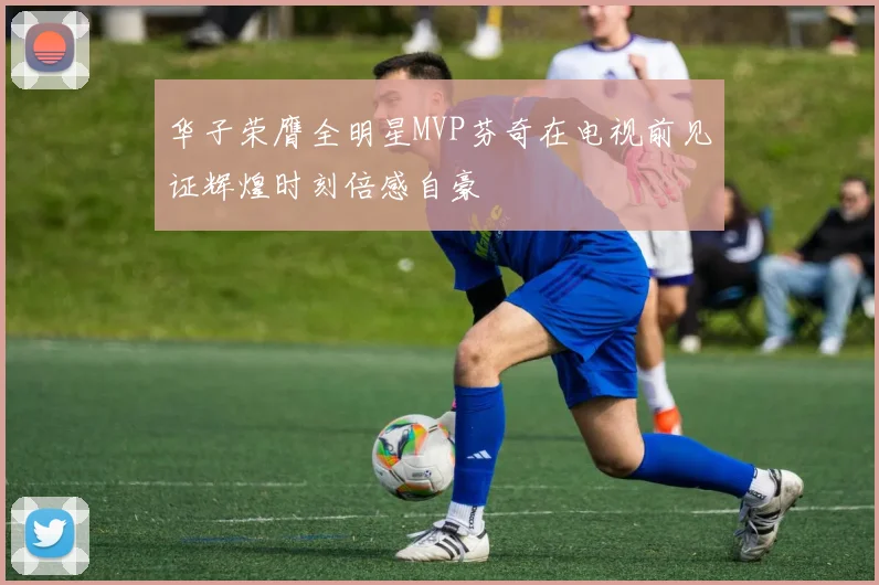 华子荣膺全明星MVP芬奇在电视前见证辉煌时刻倍感自豪