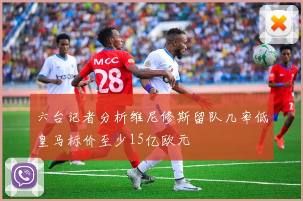 六台记者分析维尼修斯留队几率低皇马标价至少15亿欧元