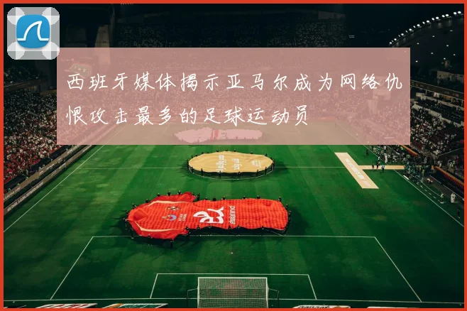 西班牙媒体揭示亚马尔成为网络仇恨攻击最多的足球运动员
