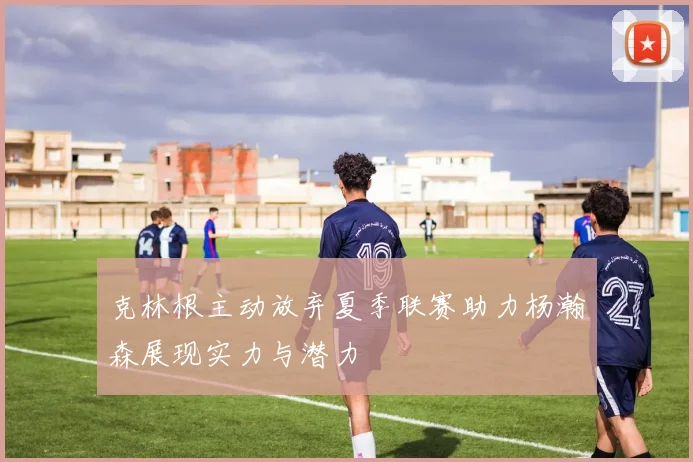 克林根主动放弃夏季联赛助力杨瀚森展现实力与潜力