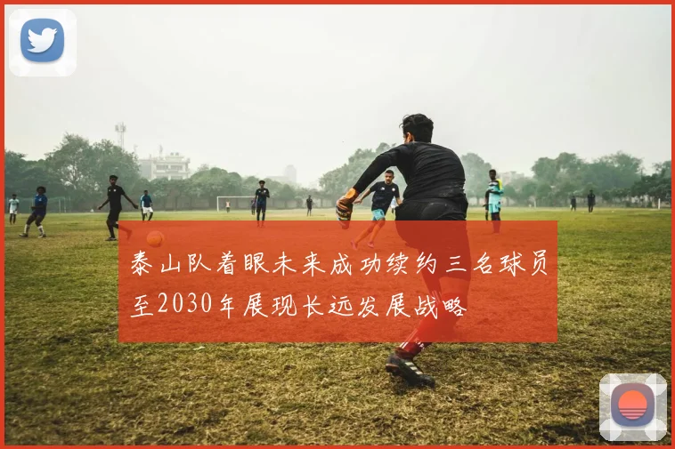 泰山队着眼未来成功续约三名球员至2030年展现长远发展战略