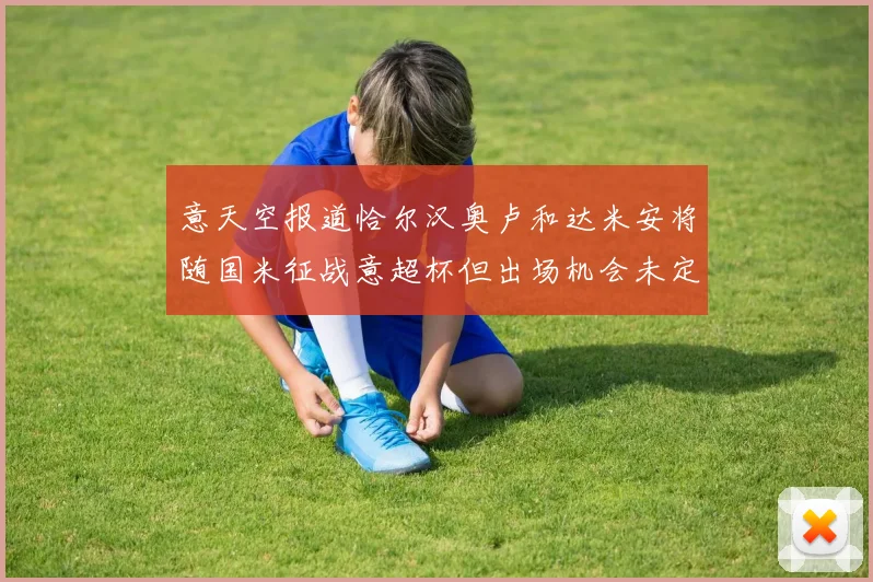意天空报道恰尔汉奥卢和达米安将随国米征战意超杯但出场机会未定