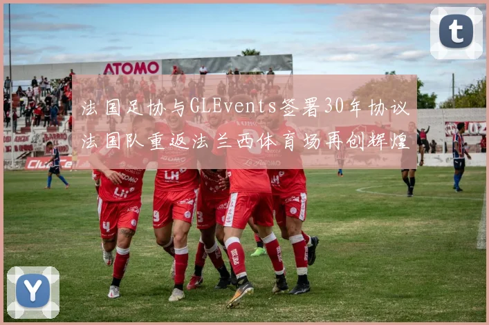 法国足协与GLEvents签署30年协议法国队重返法兰西体育场再创辉煌