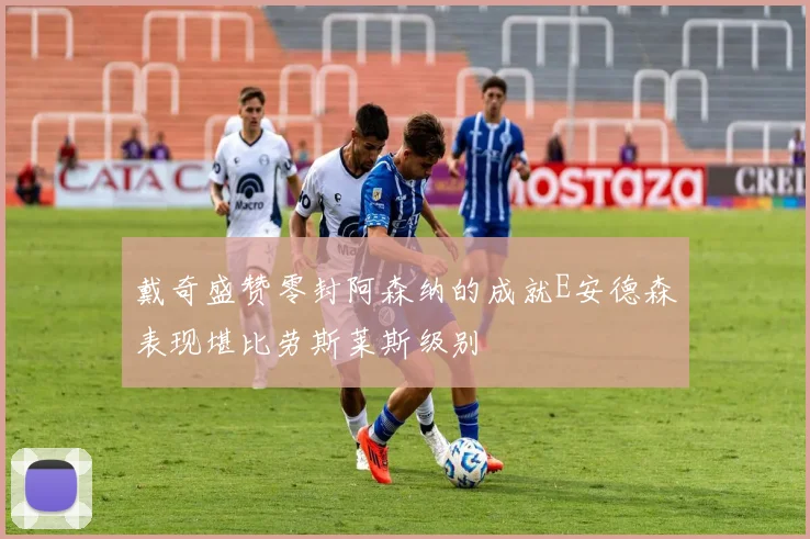 戴奇盛赞零封阿森纳的成就E安德森表现堪比劳斯莱斯级别