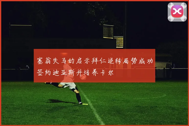 塞翁失马的启示拜仁逆转局势成功签约迪亚斯并培养卡尔