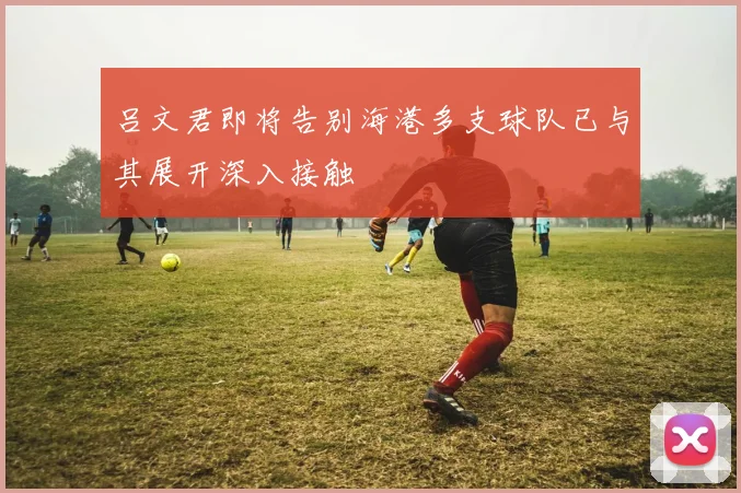 吕文君即将告别海港多支球队已与其展开深入接触