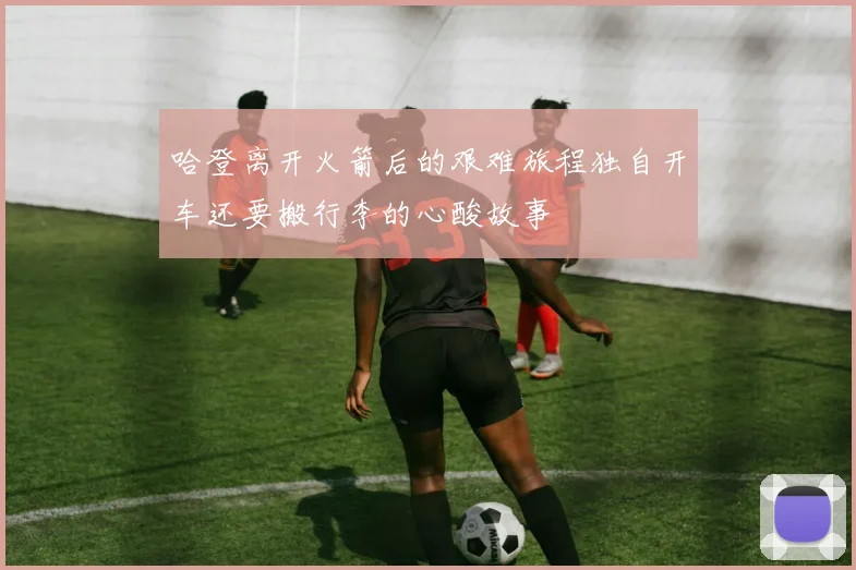哈登离开火箭后的艰难旅程独自开车还要搬行李的心酸故事