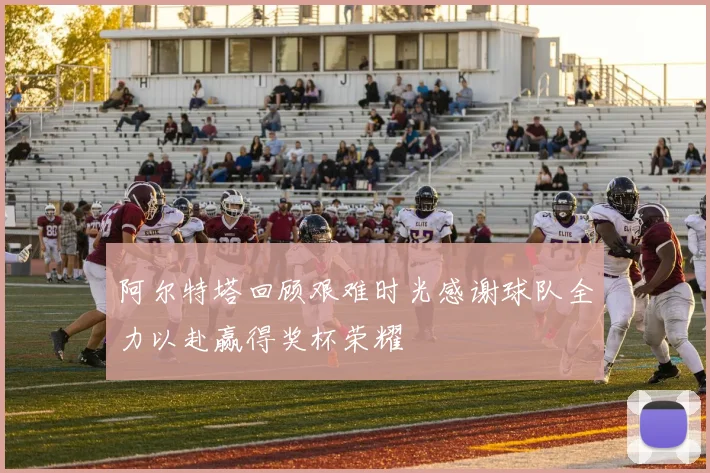 阿尔特塔回顾艰难时光感谢球队全力以赴赢得奖杯荣耀