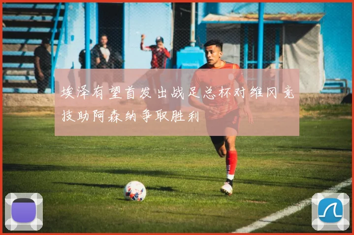 埃泽有望首发出战足总杯对维冈竞技助阿森纳争取胜利