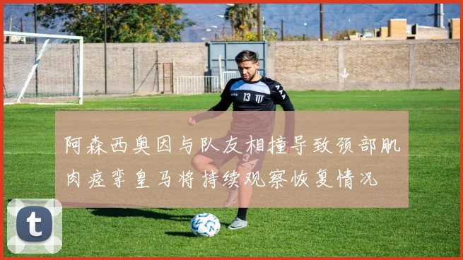 阿森西奥因与队友相撞导致颈部肌肉痉挛皇马将持续观察恢复情况