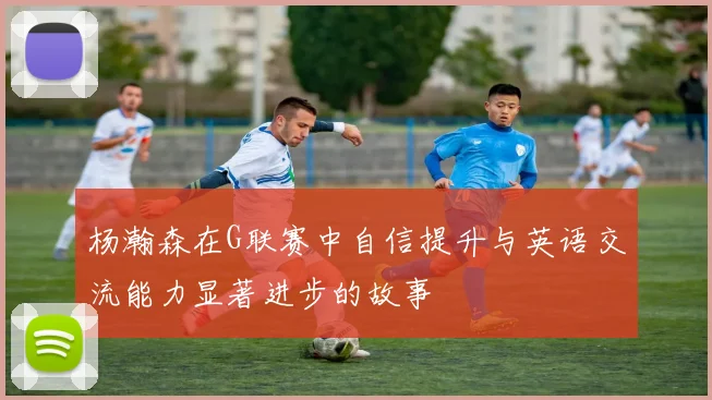 杨瀚森在G联赛中自信提升与英语交流能力显著进步的故事