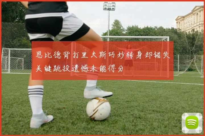 恩比德背打里夫斯巧妙转身却错失关键跳投遗憾未能得分