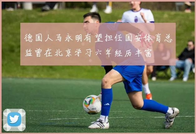 德国人马永明有望担任国安体育总监曾在北京学习六年经历丰富
