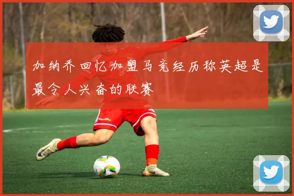 加纳乔回忆加盟马竞经历称英超是最令人兴奋的联赛