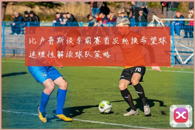 比卢普斯谈季前赛首发轮换希望球迷理性解读球队策略