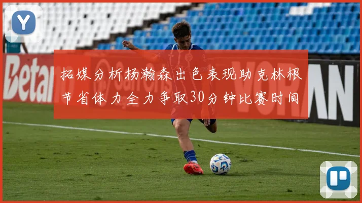 拓媒分析杨瀚森出色表现助克林根节省体力全力争取30分钟比赛时间
