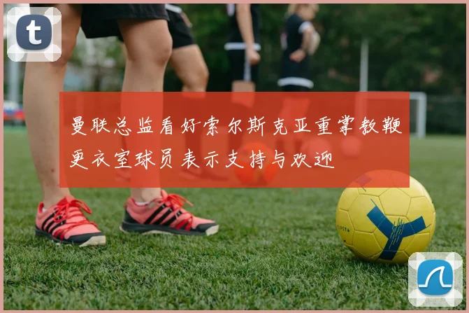 曼联总监看好索尔斯克亚重掌教鞭更衣室球员表示支持与欢迎