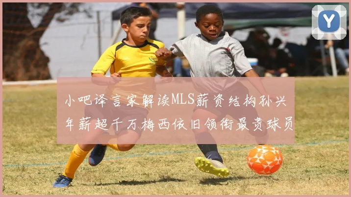 小吧译言家解读MLS薪资结构孙兴慜年薪超千万梅西依旧领衔最贵球员