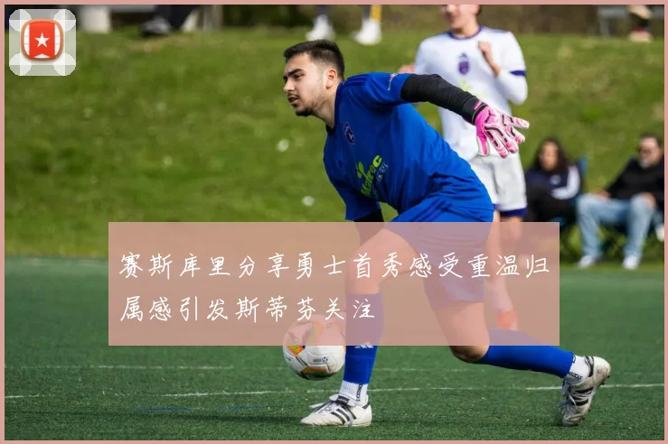 赛斯库里分享勇士首秀感受重温归属感引发斯蒂芬关注