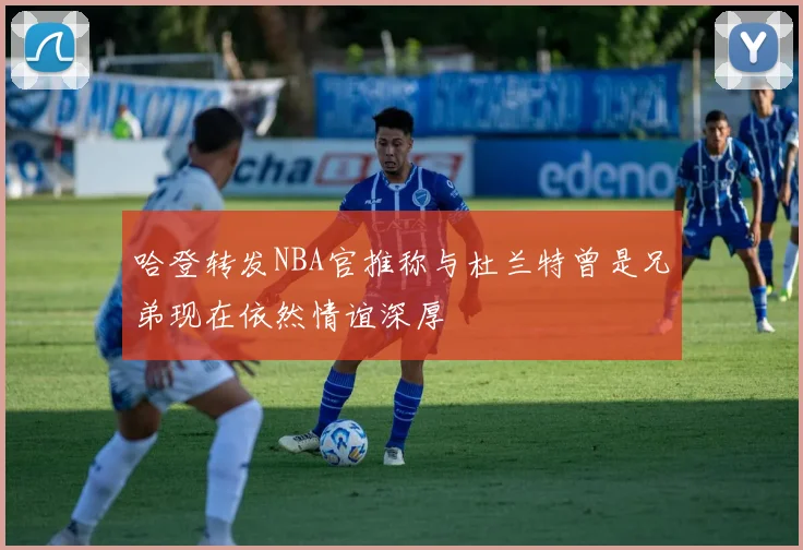哈登转发NBA官推称与杜兰特曾是兄弟现在依然情谊深厚