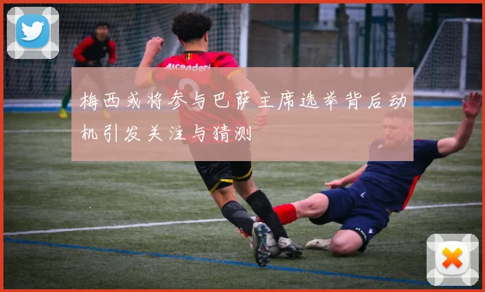 梅西或将参与巴萨主席选举背后动机引发关注与猜测