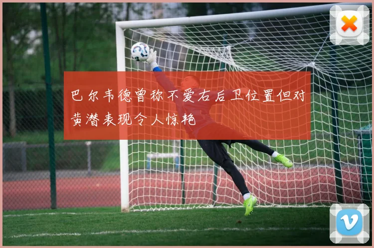 巴尔韦德曾称不爱右后卫位置但对黄潜表现令人惊艳