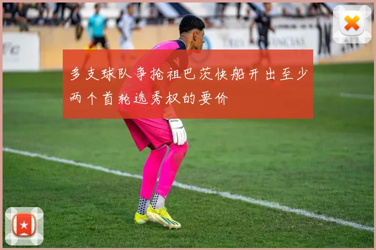 多支球队争抢祖巴茨快船开出至少两个首轮选秀权的要价