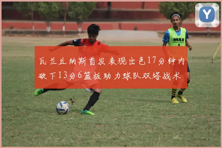 瓦兰丘纳斯首发表现出色17分钟内砍下13分6篮板助力球队双塔战术