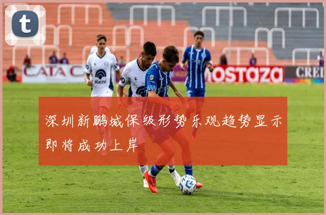 深圳新鹏城保级形势乐观趋势显示即将成功上岸
